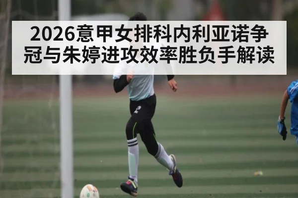 2026意甲女排科内利亚诺争冠与朱婷进攻效率胜负手解读